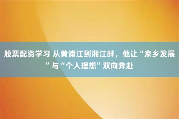 股票配资学习 从黄浦江到湘江畔，他让“家乡发展”与“个人理想”双向奔赴