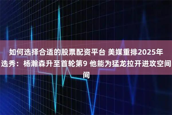 如何选择合适的股票配资平台 美媒重排2025年选秀：杨瀚森升至首轮第9 他能为猛龙拉开进攻空间
