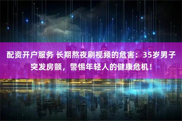 配资开户服务 长期熬夜刷视频的危害：35岁男子突发房颤，警惕年轻人的健康危机！