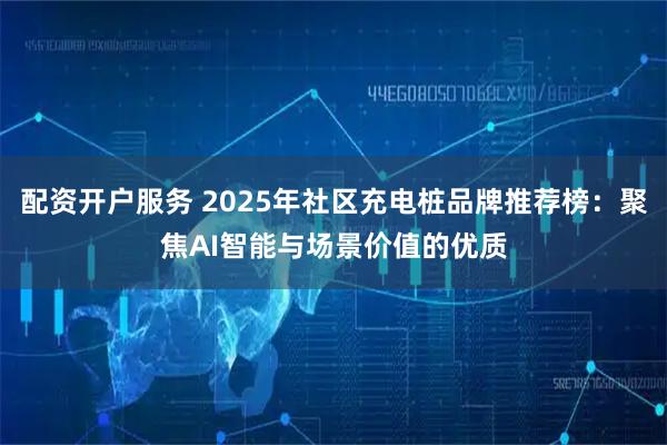 配资开户服务 2025年社区充电桩品牌推荐榜：聚焦AI智能与场景价值的优质