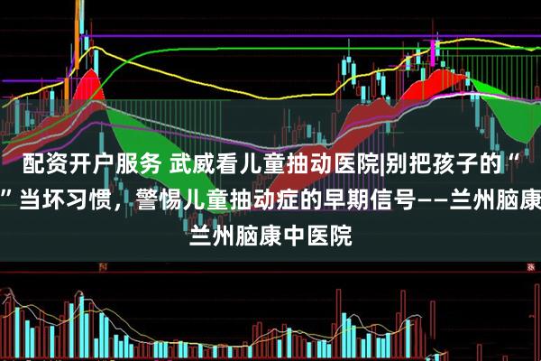 配资开户服务 武威看儿童抽动医院|别把孩子的“怪动作”当坏习惯，警惕儿童抽动症的早期信号——兰州脑康中医院