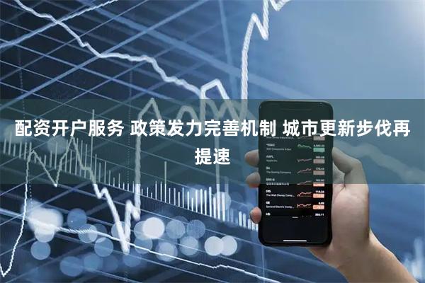 配资开户服务 政策发力完善机制 城市更新步伐再提速