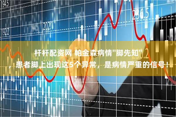 杆杆配资网 帕金森病情''脚先知''，患者脚上出现这5个异常，是病情严重的信号！