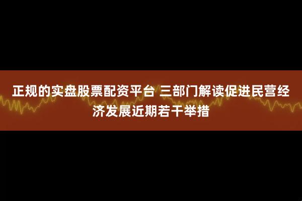 正规的实盘股票配资平台 三部门解读促进民营经济发展近期若干举措