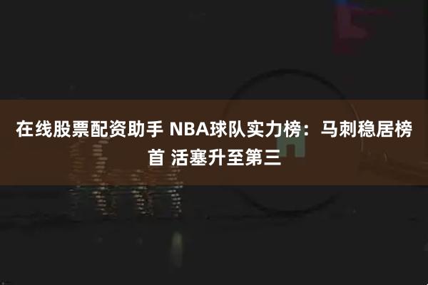 在线股票配资助手 NBA球队实力榜：马刺稳居榜首 活塞升至第三