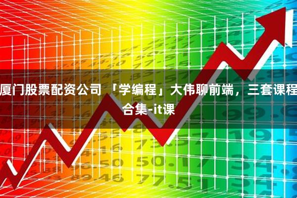 厦门股票配资公司 「学编程」大伟聊前端，三套课程合集-it课