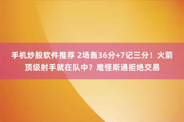 手机炒股软件推荐 2场轰36分+7记三分！火箭顶级射手就在队中？难怪斯通拒绝交易