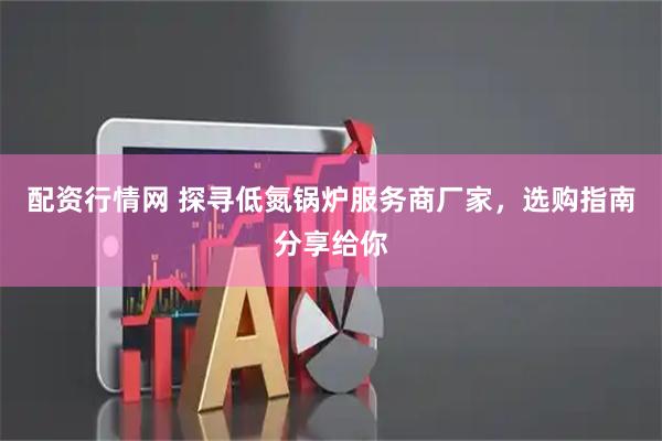 配资行情网 探寻低氮锅炉服务商厂家，选购指南分享给你