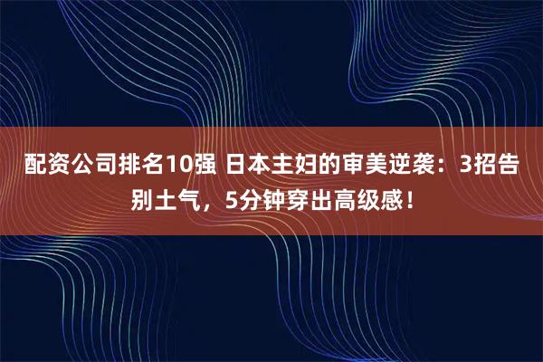 配资公司排名10强 日本主妇的审美逆袭：3招告别土气，5分钟穿出高级感！
