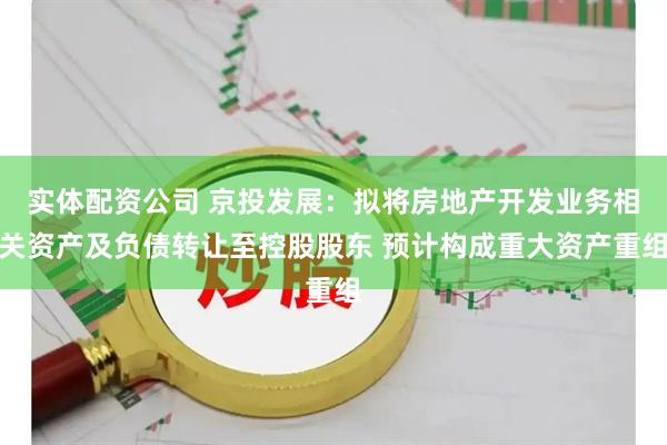 实体配资公司 京投发展：拟将房地产开发业务相关资产及负债转让至控股股东 预计构成重大资产重组