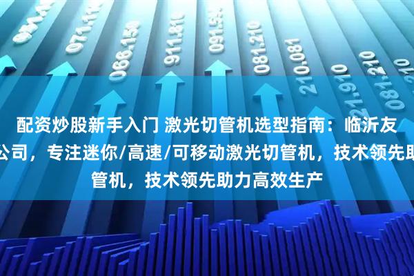 配资炒股新手入门 激光切管机选型指南：临沂友谊机械有限公司，专注迷你/高速/可移动激光切管机，技术领先助力高效生产